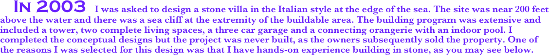    In 2003  I was asked to design a stone villa in the Italian style at the edge of the sea. The site was near 200 feet above the water and there was a sea cliff at the extremity of the buildable area. The building program was extensive and included a tower, two complete living spaces, a three car garage and a connecting orangerie with an indoor pool. I completed the conceptual designs but the project was never built, as the owners subsequently sold the property. One of the reasons I was selected for this design was that I have hands-on experience building in stone, as you may see below.