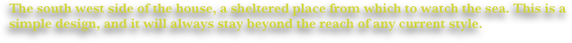 The south west side of the house, a sheltered place from which to watch the sea. This is a simple design, and it will always stay beyond the reach of any current style.